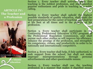 ARTICLE IV:
The Teacher and
a Profession
The Islamic
Education
Section 1. Every teacher shall actively insure that
teaching is the noblest profession, and shall manifest
genuine enthusiasm and pride in teaching as a noble
calling.
Section 2. Every teacher shall uphold the highest
possible standards of quality education, shall make the
best preparations for the career of teaching, and shall be
at his best at all times and in the practice of his
profession.
Section 3. Every teacher shall participate in the
Continuing Professional Education (CPE) program of
the Professional Regulation Commission, and shall
pursue such other studies as will improve his efficiency,
enhance the prestige of the profession, and strengthen
his competence, virtues, and productivity in order to be
nationally and internationally competitive.
Section 4. Every teacher shall help, if duly authorized, to
seek support from the school, but shall not make
improper misrepresentations through personal
advertisements and other questionable means.
Section 5. Every teacher shall use the teaching
profession in a manner that makes it dignified means
 