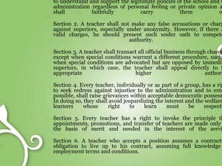 to understand and support the legitimate policies of the school and t
administration regardless of personal feeling or private opinion a
shall faithfully carry them o
Section 2. A teacher shall not make any false accusations or charg
against superiors, especially under anonymity. However, if there a
valid charges, he should present such under oath to compete
authority.
Section 3. A teacher shall transact all official business through chann
except when special conditions warrant a different procedure, such
when special conditions are advocated but are opposed by immedia
superiors, in which case, the teacher shall appeal directly to t
appropriate higher authori
Section 4. Every teacher, individually or as part of a group, has a rig
to seek redress against injustice to the administration and to exte
possible, shall raise grievances within acceptable democratic possess
In doing so, they shall avoid jeopardizing the interest and the welfare
learners whose right to learn must be respecte
Section 5. Every teacher has a right to invoke the principle th
appointments, promotions, and transfer of teachers are made only
the basis of merit and needed in the interest of the servi
Section 6. A teacher who accepts a position assumes a contractu
obligation to live up to his contract, assuming full knowledge
employment terms and conditions.
 