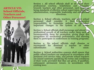 ARTICLE VII:
School Officials,
Teachers and
Other Personnel
Section 1. All school officials shall at all times show
professional courtesy, helpfulness and sympathy
towards teachers and other personnel, such practices
being standards of effective school supervision, dignified
administration, responsible leadership and enlightened
directions.
Section 2. School officials, teachers, and other school
personnel shall consider it their cooperative
responsibility to formulate policies or introduce
important changes in the system at all levels.
Section 3. School officials shall encourage and attend the
professional growth of all teachers under them such as
recommending them for promotion, giving them due
recognition for meritorious performance, and allowing
them to participate in conferences in training programs.
Section 4. No school officials shall dismiss or
recommend for dismissal a teacher or other
subordinates except for cause.
Section 5. School authorities concern shall ensure that
public school teachers are employed in accordance with
pertinent civil service rules, and private school teachers
are issued contracts specifying the terms and conditions
of their work; provided that they are given, if qualified,
subsequent permanent tenure, in accordance with
existing laws.
 