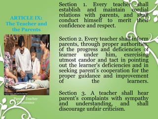 ARTICLE IX:
The Teacher and
the Parents
Parent-Teacher
Conference
Section 1. Every teacher shall
establish and maintain cordial
relations with parents, and shall
conduct himself to merit their
confidence and respect.
Section 2. Every teacher shall inform
parents, through proper authorities,
of the progress and deficiencies of
learner under him, exercising
utmost candor and tact in pointing
out the learner's deficiencies and in
seeking parent’s cooperation for the
proper guidance and improvement
of the learners.
Section 3. A teacher shall hear
parent’s complaints with sympathy
and understanding, and shall
discourage unfair criticism.
 