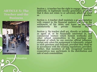 ARTICLE X: The
Teacher and the
Business
Angolan Education
Section 1. A teacher has the right to engage, directly or
indirectly, in legitimate income generation; provided
that it does not relate to or adversely affect his work
as a teacher.
Section 2. A teacher shall maintain a good reputation
with respect to the financial matters such as in the
settlement of his debts and loans in arranging
satisfactorily his private financial affairs.
Section 3. No teacher shall act, directly or indirectly,
as agent of, or be financially interested in, any
commercial venture which furnish textbooks and
other school commodities in the purchase and
disposal of which he can exercise official influence,
except only when his assignment is inherently, related
to such purchase and disposal; provided they shall be
in accordance with the existing regulations; provided,
further, that members of duly recognized teachers
cooperatives may participate in the distribution and
sale of such commodities.
 