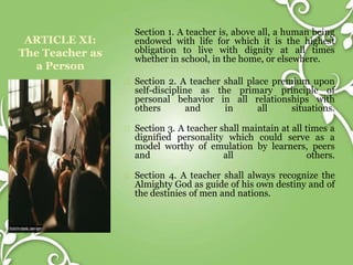 ARTICLE XI:
The Teacher as
a Person
Section 1. A teacher is, above all, a human being
endowed with life for which it is the highest
obligation to live with dignity at all times
whether in school, in the home, or elsewhere.
Section 2. A teacher shall place premium upon
self-discipline as the primary principle of
personal behavior in all relationships with
others and in all situations.
Section 3. A teacher shall maintain at all times a
dignified personality which could serve as a
model worthy of emulation by learners, peers
and all others.
Section 4. A teacher shall always recognize the
Almighty God as guide of his own destiny and of
the destinies of men and nations.
 