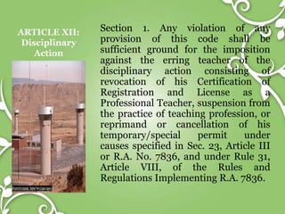 ARTICLE XII:
Disciplinary
Action
Section 1. Any violation of any
provision of this code shall be
sufficient ground for the imposition
against the erring teacher of the
disciplinary action consisting of
revocation of his Certification of
Registration and License as a
Professional Teacher, suspension from
the practice of teaching profession, or
reprimand or cancellation of his
temporary/special permit under
causes specified in Sec. 23, Article III
or R.A. No. 7836, and under Rule 31,
Article VIII, of the Rules and
Regulations Implementing R.A. 7836.
 