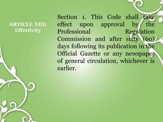 ARTICLE XIII:
Effectivity
Section 1. This Code shall take
effect upon approval by the
Professional Regulation
Commission and after sixty (60)
days following its publication in the
Official Gazette or any newspaper
of general circulation, whichever is
earlier.
 