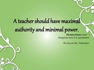 A teacher should have maximal
authority and minimal power.
Thomas Szasz (1920 - )
Hungarian-born U.S. psychiatrist.
The Second Sin, "Education"
 