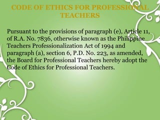 CODE OF ETHICS FOR PROFESSIONAL
TEACHERS
Pursuant to the provisions of paragraph (e), Article 11,
of R.A. No. 7836, otherwise known as the Philippine
Teachers Professionalization Act of 1994 and
paragraph (a), section 6, P.D. No. 223, as amended,
the Board for Professional Teachers hereby adopt the
Code of Ethics for Professional Teachers.
 
