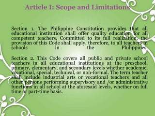 Article I: Scope and Limitations
Section 1. The Philippine Constitution provides that all
educational institution shall offer quality education for all
competent teachers. Committed to its full realization, the
provision of this Code shall apply, therefore, to all teachers in
schools in the Philippines.
Section 2. This Code covers all public and private school
teachers in all educational institutions at the preschool,
primary, elementary, and secondary levels whether academic,
vocational, special, technical, or non-formal. The term teacher
shall include industrial arts or vocational teachers and all
other persons performing supervisory and /or administrative
functions in all school at the aforesaid levels, whether on full
time or part-time basis.
 