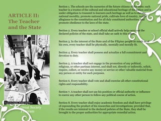 ARTICLE II:
The Teacher
and the State
The Great Society
Program
Section 1. The schools are the nurseries of the future citizens of the state; each
teacher is a trustee of the cultural and educational heritage of the nation and is
under obligation to transmit to learners such heritage as well as to elevate
national morality, promote national pride, cultivate love of country, instill
allegiance to the constitution and for all duly constituted authorities, and
promote obedience to the laws of the state.
Section 2. Every teacher or school official shall actively help carry out the
declared policies of the state, and shall take an oath to this effect.
Section 3. In the interest of the State and of the Filipino people as much as of
his own, every teacher shall be physically, mentally and morally fit.
Section 4. Every teacher shall possess and actualize a full commitment and
devotion to duty.
Section 5. A teacher shall not engage in the promotion of any political,
religious, or other partisan interest, and shall not, directly or indirectly, solicit,
require, collect, or receive any money or service or other valuable material from
any person or entity for such purposes.
Section 6. Every teacher shall vote and shall exercise all other constitutional
rights and responsibility.
Section 7. A teacher shall not use his position or official authority or influence
to coerce any other person to follow any political course of action.
Section 8. Every teacher shall enjoy academic freedom and shall have privilege
of expounding the product of his researches and investigations; provided that,
if the results are inimical to the declared policies of the State, they shall be
brought to the proper authorities for appropriate remedial action.
 