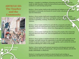 ARTICLE III:
The Teacher
and the
Community
Uncle Sam Scolds
Errant Children
 Section 1. A teacher is a facilitator of learning and of the development of the
youth; he shall, therefore, render the best service by providing an environment
conducive to such learning and growth.
 Section 2. Every teacher shall provide leadership and initiative to actively
participate in community movements for moral, social, educational, economic
and civic betterment.
 Section 3. Every teacher shall merit reasonable social recognition for which
purpose he shall behave with honor and dignity at all times and refrain from such
activities as gambling, smoking, drunkenness, and other excesses, much less illicit
relations.
 Section 4. Every teacher shall live for and with the community and shall,
therefore, study and understand local customs and traditions in order to have
sympathetic attitude, therefore, refrain from disparaging the community.
 Section 5. Every teacher shall help the school keep the people in the community
informed about the school work and accomplishments as well as its needs and
problems.
 Section 6. Every teacher is intellectual leader in the community, especially in the
barangay, and shall welcome the opportunity to provide such leadership when
needed, to extend counseling services, as appropriate, and to actively be involved
in matters affecting the welfare of the people.
 Section 7. Every teacher shall maintain harmonious and pleasant personal and
official relations with other professionals, with government officials, and with the
people, individually or collectively.
 Section 8. A teacher posses freedom to attend church and worships as
appropriate, but shall not use his positions and influence to proselyte others.
 