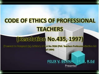 CODE OF ETHICS OF PROFESSIONAL 
TEACHERS 
(Resolution No.435, 1997) 
(Pursuant to Paragraph (e), Article II, of R.A No.7836 (Phil. Teachers Professionalization Act 
of 1994) 
FELIX V. BERNAL, JR. II, R.Ed 
Presenter 
 