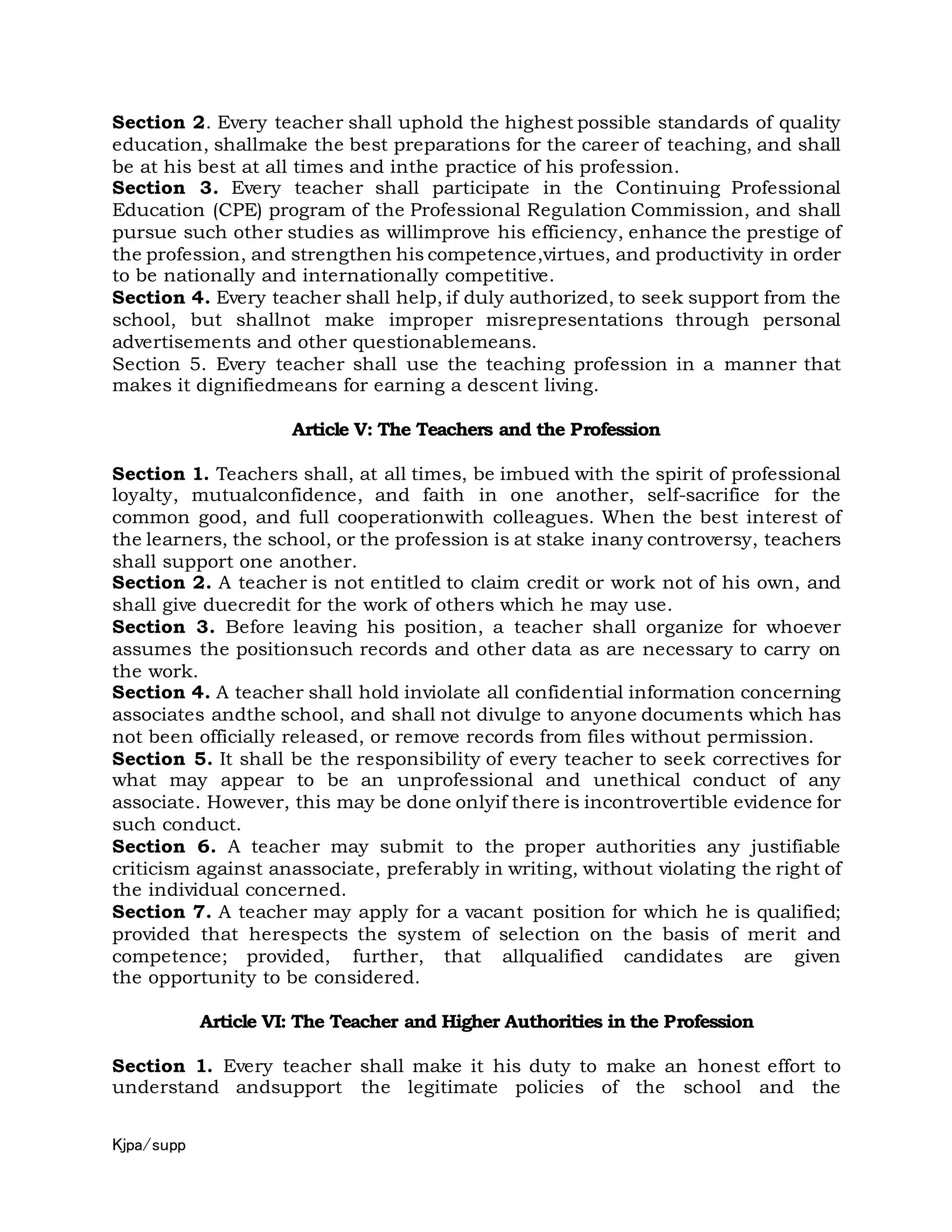Kjpa/supp
Section 2. Every teacher shall uphold the highest possible standards of quality
education, shallmake the best preparations for the career of teaching, and shall
be at his best at all times and inthe practice of his profession.
Section 3. Every teacher shall participate in the Continuing Professional
Education (CPE) program of the Professional Regulation Commission, and shall
pursue such other studies as willimprove his efficiency, enhance the prestige of
the profession, and strengthen his competence,virtues, and productivity in order
to be nationally and internationally competitive.
Section 4. Every teacher shall help, if duly authorized, to seek support from the
school, but shallnot make improper misrepresentations through personal
advertisements and other questionablemeans.
Section 5. Every teacher shall use the teaching profession in a manner that
makes it dignifiedmeans for earning a descent living.
Article V: The Teachers and the Profession
Section 1. Teachers shall, at all times, be imbued with the spirit of professional
loyalty, mutualconfidence, and faith in one another, self-sacrifice for the
common good, and full cooperationwith colleagues. When the best interest of
the learners, the school, or the profession is at stake inany controversy, teachers
shall support one another.
Section 2. A teacher is not entitled to claim credit or work not of his own, and
shall give duecredit for the work of others which he may use.
Section 3. Before leaving his position, a teacher shall organize for whoever
assumes the positionsuch records and other data as are necessary to carry on
the work.
Section 4. A teacher shall hold inviolate all confidential information concerning
associates andthe school, and shall not divulge to anyone documents which has
not been officially released, or remove records from files without permission.
Section 5. It shall be the responsibility of every teacher to seek correctives for
what may appear to be an unprofessional and unethical conduct of any
associate. However, this may be done onlyif there is incontrovertible evidence for
such conduct.
Section 6. A teacher may submit to the proper authorities any justifiable
criticism against anassociate, preferably in writing, without violating the right of
the individual concerned.
Section 7. A teacher may apply for a vacant position for which he is qualified;
provided that herespects the system of selection on the basis of merit and
competence; provided, further, that allqualified candidates are given
the opportunity to be considered.
Article VI: The Teacher and Higher Authorities in the Profession
Section 1. Every teacher shall make it his duty to make an honest effort to
understand andsupport the legitimate policies of the school and the
 