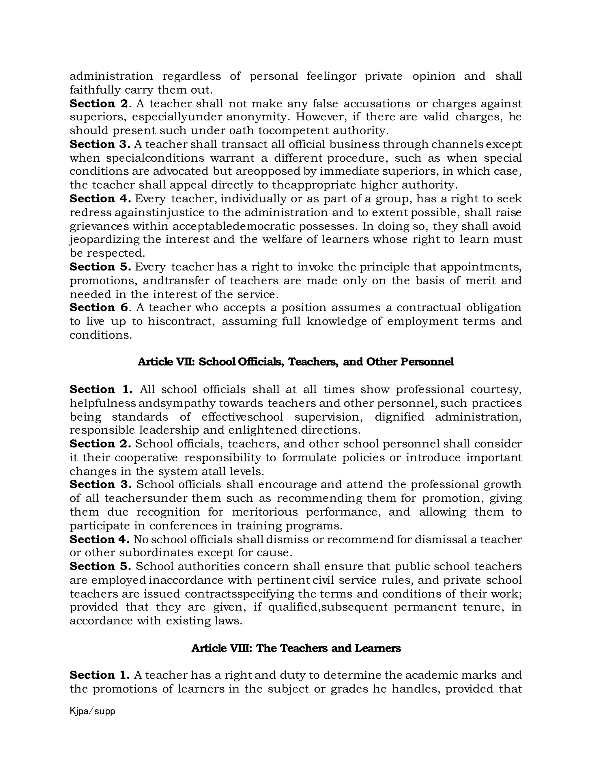 Kjpa/supp
administration regardless of personal feelingor private opinion and shall
faithfully carry them out.
Section 2. A teacher shall not make any false accusations or charges against
superiors, especiallyunder anonymity. However, if there are valid charges, he
should present such under oath tocompetent authority.
Section 3. A teacher shall transact all official business through channels except
when specialconditions warrant a different procedure, such as when special
conditions are advocated but areopposed by immediate superiors, in which case,
the teacher shall appeal directly to theappropriate higher authority.
Section 4. Every teacher, individually or as part of a group, has a right to seek
redress againstinjustice to the administration and to extent possible, shall raise
grievances within acceptabledemocratic possesses. In doing so, they shall avoid
jeopardizing the interest and the welfare of learners whose right to learn must
be respected.
Section 5. Every teacher has a right to invoke the principle that appointments,
promotions, andtransfer of teachers are made only on the basis of merit and
needed in the interest of the service.
Section 6. A teacher who accepts a position assumes a contractual obligation
to live up to hiscontract, assuming full knowledge of employment terms and
conditions.
Article VII: School Officials, Teachers, and Other Personnel
Section 1. All school officials shall at all times show professional courtesy,
helpfulness andsympathy towards teachers and other personnel, such practices
being standards of effectiveschool supervision, dignified administration,
responsible leadership and enlightened directions.
Section 2. School officials, teachers, and other school personnel shall consider
it their cooperative responsibility to formulate policies or introduce important
changes in the system atall levels.
Section 3. School officials shall encourage and attend the professional growth
of all teachersunder them such as recommending them for promotion, giving
them due recognition for meritorious performance, and allowing them to
participate in conferences in training programs.
Section 4. No school officials shall dismiss or recommend for dismissal a teacher
or other subordinates except for cause.
Section 5. School authorities concern shall ensure that public school teachers
are employed inaccordance with pertinent civil service rules, and private school
teachers are issued contractsspecifying the terms and conditions of their work;
provided that they are given, if qualified,subsequent permanent tenure, in
accordance with existing laws.
Article VIII: The Teachers and Learners
Section 1. A teacher has a right and duty to determine the academic marks and
the promotions of learners in the subject or grades he handles, provided that
 