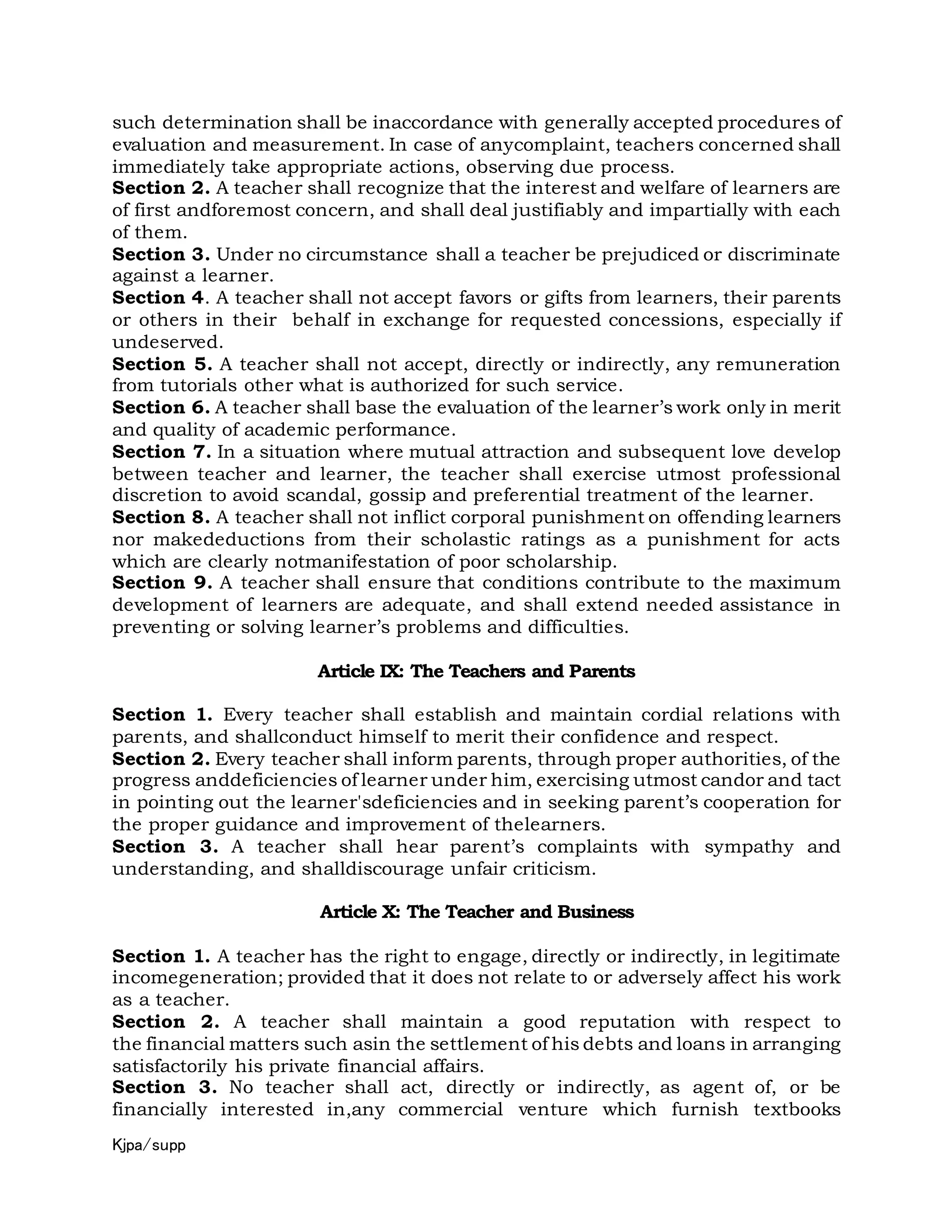 Kjpa/supp
such determination shall be inaccordance with generally accepted procedures of
evaluation and measurement. In case of anycomplaint, teachers concerned shall
immediately take appropriate actions, observing due process.
Section 2. A teacher shall recognize that the interest and welfare of learners are
of first andforemost concern, and shall deal justifiably and impartially with each
of them.
Section 3. Under no circumstance shall a teacher be prejudiced or discriminate
against a learner.
Section 4. A teacher shall not accept favors or gifts from learners, their parents
or others in their behalf in exchange for requested concessions, especially if
undeserved.
Section 5. A teacher shall not accept, directly or indirectly, any remuneration
from tutorials other what is authorized for such service.
Section 6. A teacher shall base the evaluation of the learner’s work only in merit
and quality of academic performance.
Section 7. In a situation where mutual attraction and subsequent love develop
between teacher and learner, the teacher shall exercise utmost professional
discretion to avoid scandal, gossip and preferential treatment of the learner.
Section 8. A teacher shall not inflict corporal punishment on offending learners
nor makedeductions from their scholastic ratings as a punishment for acts
which are clearly notmanifestation of poor scholarship.
Section 9. A teacher shall ensure that conditions contribute to the maximum
development of learners are adequate, and shall extend needed assistance in
preventing or solving learner’s problems and difficulties.
Article IX: The Teachers and Parents
Section 1. Every teacher shall establish and maintain cordial relations with
parents, and shallconduct himself to merit their confidence and respect.
Section 2. Every teacher shall inform parents, through proper authorities, of the
progress anddeficiencies of learner under him, exercising utmost candor and tact
in pointing out the learner'sdeficiencies and in seeking parent’s cooperation for
the proper guidance and improvement of thelearners.
Section 3. A teacher shall hear parent’s complaints with sympathy and
understanding, and shalldiscourage unfair criticism.
Article X: The Teacher and Business
Section 1. A teacher has the right to engage, directly or indirectly, in legitimate
incomegeneration; provided that it does not relate to or adversely affect his work
as a teacher.
Section 2. A teacher shall maintain a good reputation with respect to
the financial matters such asin the settlement of his debts and loans in arranging
satisfactorily his private financial affairs.
Section 3. No teacher shall act, directly or indirectly, as agent of, or be
financially interested in,any commercial venture which furnish textbooks
 