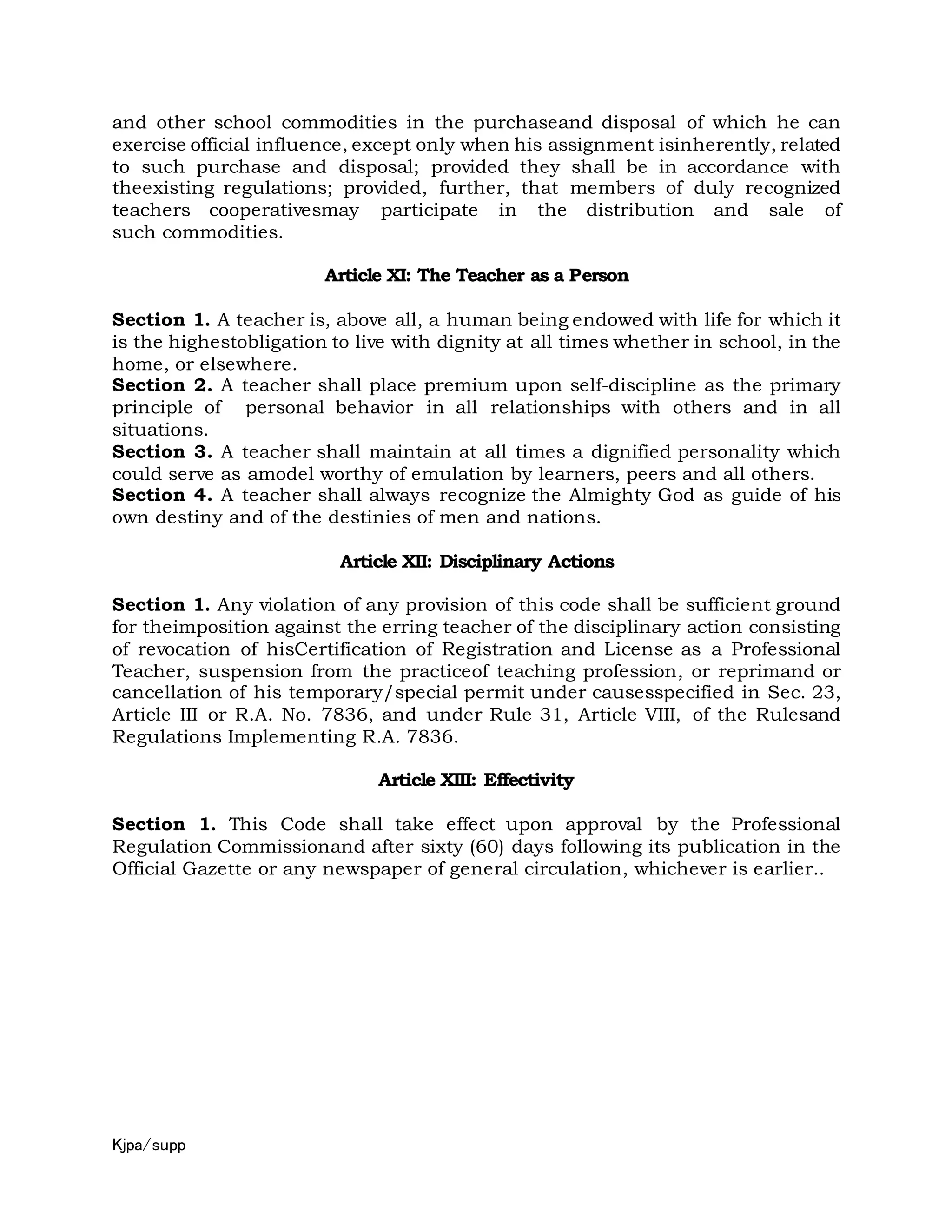 Kjpa/supp
and other school commodities in the purchaseand disposal of which he can
exercise official influence, except only when his assignment isinherently, related
to such purchase and disposal; provided they shall be in accordance with
theexisting regulations; provided, further, that members of duly recognized
teachers cooperativesmay participate in the distribution and sale of
such commodities.
Article XI: The Teacher as a Person
Section 1. A teacher is, above all, a human being endowed with life for which it
is the highestobligation to live with dignity at all times whether in school, in the
home, or elsewhere.
Section 2. A teacher shall place premium upon self-discipline as the primary
principle of personal behavior in all relationships with others and in all
situations.
Section 3. A teacher shall maintain at all times a dignified personality which
could serve as amodel worthy of emulation by learners, peers and all others.
Section 4. A teacher shall always recognize the Almighty God as guide of his
own destiny and of the destinies of men and nations.
Article XII: Disciplinary Actions
Section 1. Any violation of any provision of this code shall be sufficient ground
for theimposition against the erring teacher of the disciplinary action consisting
of revocation of hisCertification of Registration and License as a Professional
Teacher, suspension from the practiceof teaching profession, or reprimand or
cancellation of his temporary/special permit under causesspecified in Sec. 23,
Article III or R.A. No. 7836, and under Rule 31, Article VIII, of the Rulesand
Regulations Implementing R.A. 7836.
Article XIII: Effectivity
Section 1. This Code shall take effect upon approval by the Professional
Regulation Commissionand after sixty (60) days following its publication in the
Official Gazette or any newspaper of general circulation, whichever is earlier..
 