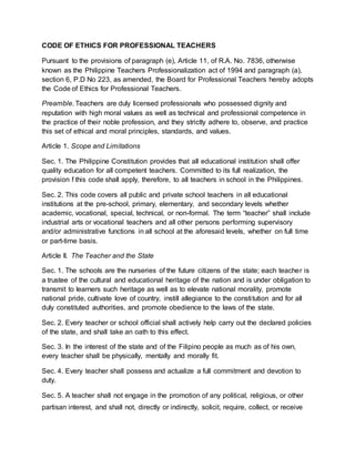 CODE OF ETHICS FOR PROFESSIONAL TEACHERS
Pursuant to the provisions of paragraph (e), Article 11, of R.A. No. 7836, otherwise
known as the Philippine Teachers Professionalization act of 1994 and paragraph (a),
section 6, P.D No 223, as amended, the Board for Professional Teachers hereby adopts
the Code of Ethics for Professional Teachers.
Preamble. Teachers are duly licensed professionals who possessed dignity and
reputation with high moral values as well as technical and professional competence in
the practice of their noble profession, and they strictly adhere to, observe, and practice
this set of ethical and moral principles, standards, and values.
Article 1. Scope and Limitations
Sec. 1. The Philippine Constitution provides that all educational institution shall offer
quality education for all competent teachers. Committed to its full realization, the
provision f this code shall apply, therefore, to all teachers in school in the Philippines.
Sec. 2. This code covers all public and private school teachers in all educational
institutions at the pre-school, primary, elementary, and secondary levels whether
academic, vocational, special, technical, or non-formal. The term “teacher” shall include
industrial arts or vocational teachers and all other persons performing supervisory
and/or administrative functions in all school at the aforesaid levels, whether on full time
or part-time basis.
Article II. The Teacher and the State
Sec. 1. The schools are the nurseries of the future citizens of the state; each teacher is
a trustee of the cultural and educational heritage of the nation and is under obligation to
transmit to learners such heritage as well as to elevate national morality, promote
national pride, cultivate love of country, instill allegiance to the constitution and for all
duly constituted authorities, and promote obedience to the laws of the state.
Sec. 2. Every teacher or school official shall actively help carry out the declared policies
of the state, and shall take an oath to this effect.
Sec. 3. In the interest of the state and of the Filipino people as much as of his own,
every teacher shall be physically, mentally and morally fit.
Sec. 4. Every teacher shall possess and actualize a full commitment and devotion to
duty.
Sec. 5. A teacher shall not engage in the promotion of any political, religious, or other
partisan interest, and shall not, directly or indirectly, solicit, require, collect, or receive
 