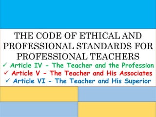 THE CODE OF ETHICAL AND
PROFESSIONAL STANDARDS FOR
PROFESSIONAL TEACHERS
 Article IV - The Teacher and the Profession
 Article V - The Teacher and His Associates
 Article VI - The Teacher and His Superior
 