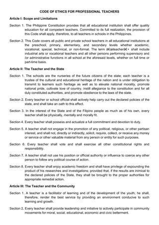 CODE OF ETHICS FOR PROFESSIONAL TEACHERS
Article I: Scope and Limitations
Section 1. The Philippine Constitution provides that all educational institution shall offer quality
education for all competent teachers. Committed to its full realization, the provision of
this Code shall apply, therefore, to all teachers in schools in the Philippines.
Section 2. This Code covers all public and private school teachers in all educational institutions at
the preschool, primary, elementary, and secondary levels whether academic,
vocational, special, technical, or non-formal. The term â€œteacherâ€• shall include
industrial arts or vocational teachers and all other persons performing supervisory and
/or administrative functions in all school at the aforesaid levels, whether on full time or
part-time basis.
Article II: The Teacher and the State
Section 1. The schools are the nurseries of the future citizens of the state; each teacher is a
trustee of the cultural and educational heritage of the nation and is under obligation to
transmit to learners such heritage as well as to elevate national morality, promote
national pride, cultivate love of country, instill allegiance to the constitution and for all
duly constituted authorities, and promote obedience to the laws of the state.
Section 2. Every teacher or school official shall actively help carry out the declared policies of the
state, and shall take an oath to this effect.
Section 3. In the interest of the State and of the Filipino people as much as of his own, every
teacher shall be physically, mentally and morally fit.
Section 4. Every teacher shall possess and actualize a full commitment and devotion to duty.
Section 5. A teacher shall not engage in the promotion of any political, religious, or other partisan
interest, and shall not, directly or indirectly, solicit, require, collect, or receive any money
or service or other valuable material from any person or entity for such purposes.
Section 6. Every teacher shall vote and shall exercise all other constitutional rights and
responsibility.
Section 7. A teacher shall not use his position or official authority or influence to coerce any other
person to follow any political course of action.
Section 8. Every teacher shall enjoy academic freedom and shall have privilege of expounding the
product of his researches and investigations; provided that, if the results are inimical to
the declared policies of the State, they shall be brought to the proper authorities for
appropriate remedial action.
Article III: The Teacher and the Community
Section 1. A teacher is a facilitator of learning and of the development of the youth; he shall,
therefore, render the best service by providing an environment conducive to such
learning and growth.
Section 2. Every teacher shall provide leadership and initiative to actively participate in community
movements for moral, social, educational, economic and civic betterment.
 