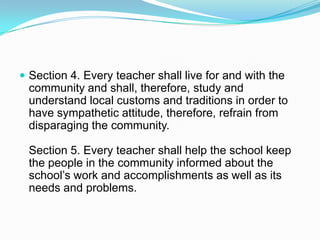  Section 4. Every teacher shall live for and with the
 community and shall, therefore, study and
 understand local customs and traditions in order to
 have sympathetic attitude, therefore, refrain from
 disparaging the community.

 Section 5. Every teacher shall help the school keep
 the people in the community informed about the
 school’s work and accomplishments as well as its
 needs and problems.
 