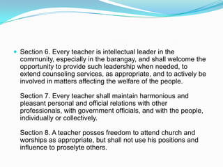  Section 6. Every teacher is intellectual leader in the
  community, especially in the barangay, and shall welcome the
  opportunity to provide such leadership when needed, to
  extend counseling services, as appropriate, and to actively be
  involved in matters affecting the welfare of the people.

  Section 7. Every teacher shall maintain harmonious and
  pleasant personal and official relations with other
  professionals, with government officials, and with the people,
  individually or collectively.

  Section 8. A teacher posses freedom to attend church and
  worships as appropriate, but shall not use his positions and
  influence to proselyte others.
 