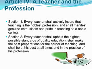 Article IV: A Teacher and the
Profession

 Section 1. Every teacher shall actively insure that
  teaching is the noblest profession, and shall manifest
  genuine enthusiasm and pride in teaching as a noble
  calling.
 Section 2. Every teacher shall uphold the highest
  possible standards of quality education, shall make
  the best preparations for the career of teaching, and
  shall be at his best at all times and in the practice of
  his profession.
 