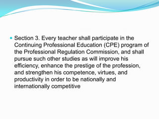  Section 3. Every teacher shall participate in the
 Continuing Professional Education (CPE) program of
 the Professional Regulation Commission, and shall
 pursue such other studies as will improve his
 efficiency, enhance the prestige of the profession,
 and strengthen his competence, virtues, and
 productivity in order to be nationally and
 internationally competitive
 