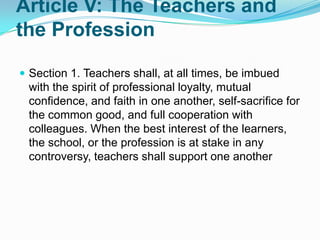 Article V: The Teachers and
the Profession

 Section 1. Teachers shall, at all times, be imbued
 with the spirit of professional loyalty, mutual
 confidence, and faith in one another, self-sacrifice for
 the common good, and full cooperation with
 colleagues. When the best interest of the learners,
 the school, or the profession is at stake in any
 controversy, teachers shall support one another
 