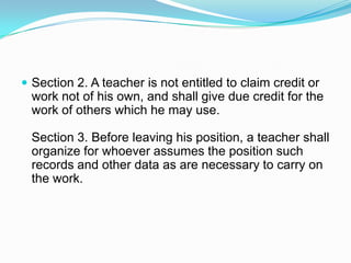  Section 2. A teacher is not entitled to claim credit or
  work not of his own, and shall give due credit for the
  work of others which he may use.

  Section 3. Before leaving his position, a teacher shall
  organize for whoever assumes the position such
  records and other data as are necessary to carry on
  the work.
 