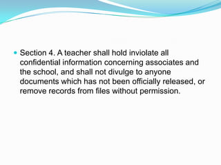  Section 4. A teacher shall hold inviolate all
  confidential information concerning associates and
  the school, and shall not divulge to anyone
  documents which has not been officially released, or
  remove records from files without permission.
 