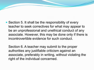  Section 5. It shall be the responsibility of every
  teacher to seek correctives for what may appear to
  be an unprofessional and unethical conduct of any
  associate. However, this may be done only if there is
  incontrovertible evidence for such conduct.

  Section 6. A teacher may submit to the proper
  authorities any justifiable criticism against an
  associate, preferably in writing, without violating the
  right of the individual concerned.
 