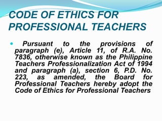CODE OF ETHICS FOR
PROFESSIONAL TEACHERS
     Pursuant to the provisions of
    paragraph (e), Article 11, of R.A. No.
    7836, otherwise known as the Philippine
    Teachers Professionalization Act of 1994
    and paragraph (a), section 6, P.D. No.
    223, as amended, the Board for
    Professional Teachers hereby adopt the
    Code of Ethics for Professional Teachers
 