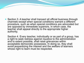  Section 3. A teacher shall transact all official business through
  channels except when special conditions warrant a different
  procedure, such as when special conditions are advocated but
  are opposed by immediate superiors, in which case, the
  teacher shall appeal directly to the appropriate higher
  authority.
  Section 4. Every teacher, individually or as part of a group, has
  a right to seek redress against injustice to the administration
  and to extent possible, shall raise grievances within
  acceptable democratic possesses. In doing so, they shall
  avoid jeopardizing the interest and the welfare of learners
  whose right to learn must be respected.
 