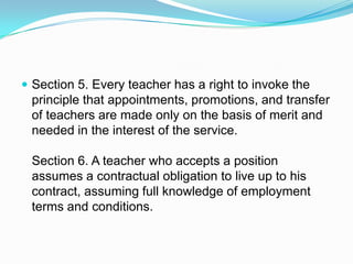  Section 5. Every teacher has a right to invoke the
 principle that appointments, promotions, and transfer
 of teachers are made only on the basis of merit and
 needed in the interest of the service.

 Section 6. A teacher who accepts a position
 assumes a contractual obligation to live up to his
 contract, assuming full knowledge of employment
 terms and conditions.
 