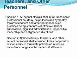 Teachers, and Other
Personnel
 Section 1. All school officials shall at all times show
  professional courtesy, helpfulness and sympathy
  towards teachers and other personnel, such
  practices being standards of effective school
  supervision, dignified administration, responsible
  leadership and enlightened directions.

  Section 2. School officials, teachers, and other
  school personnel shall consider it their cooperative
  responsibility to formulate policies or introduce
  important changes in the system at all levels.
 