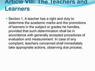 Article VIII: The Teachers and
Learners
 Section 1. A teacher has a right and duty to
 determine the academic marks and the promotions
 of learners in the subject or grades he handles,
 provided that such determination shall be in
 accordance with generally accepted procedures of
 evaluation and measurement. In case of any
 complaint, teachers concerned shall immediately
 take appropriate actions, observing due process.
 