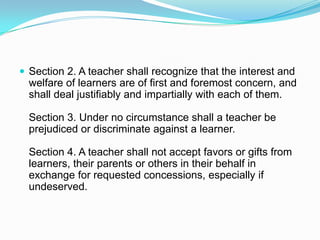  Section 2. A teacher shall recognize that the interest and
  welfare of learners are of first and foremost concern, and
  shall deal justifiably and impartially with each of them.

  Section 3. Under no circumstance shall a teacher be
  prejudiced or discriminate against a learner.

  Section 4. A teacher shall not accept favors or gifts from
  learners, their parents or others in their behalf in
  exchange for requested concessions, especially if
  undeserved.
 