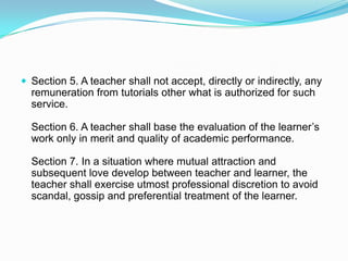  Section 5. A teacher shall not accept, directly or indirectly, any
  remuneration from tutorials other what is authorized for such
  service.

  Section 6. A teacher shall base the evaluation of the learner’s
  work only in merit and quality of academic performance.

  Section 7. In a situation where mutual attraction and
  subsequent love develop between teacher and learner, the
  teacher shall exercise utmost professional discretion to avoid
  scandal, gossip and preferential treatment of the learner.
 