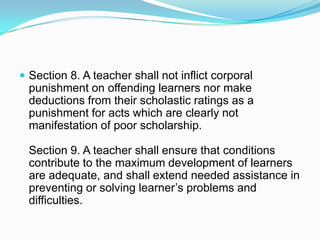  Section 8. A teacher shall not inflict corporal
  punishment on offending learners nor make
  deductions from their scholastic ratings as a
  punishment for acts which are clearly not
  manifestation of poor scholarship.

  Section 9. A teacher shall ensure that conditions
  contribute to the maximum development of learners
  are adequate, and shall extend needed assistance in
  preventing or solving learner’s problems and
  difficulties.
 