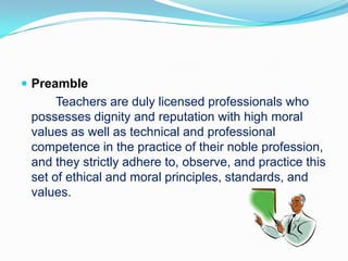  Preamble
      Teachers are duly licensed professionals who
 possesses dignity and reputation with high moral
 values as well as technical and professional
 competence in the practice of their noble profession,
 and they strictly adhere to, observe, and practice this
 set of ethical and moral principles, standards, and
 values.
 