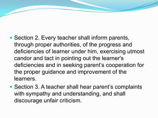  Section 2. Every teacher shall inform parents,
  through proper authorities, of the progress and
  deficiencies of learner under him, exercising utmost
  candor and tact in pointing out the learner's
  deficiencies and in seeking parent’s cooperation for
  the proper guidance and improvement of the
  learners.
 Section 3. A teacher shall hear parent’s complaints
  with sympathy and understanding, and shall
  discourage unfair criticism.
 