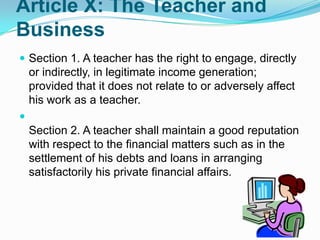 Article X: The Teacher and
Business
 Section 1. A teacher has the right to engage, directly
    or indirectly, in legitimate income generation;
    provided that it does not relate to or adversely affect
    his work as a teacher.

    Section 2. A teacher shall maintain a good reputation
    with respect to the financial matters such as in the
    settlement of his debts and loans in arranging
    satisfactorily his private financial affairs.
 