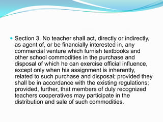  Section 3. No teacher shall act, directly or indirectly,
  as agent of, or be financially interested in, any
  commercial venture which furnish textbooks and
  other school commodities in the purchase and
  disposal of which he can exercise official influence,
  except only when his assignment is inherently,
  related to such purchase and disposal; provided they
  shall be in accordance with the existing regulations;
  provided, further, that members of duly recognized
  teachers cooperatives may participate in the
  distribution and sale of such commodities.
 