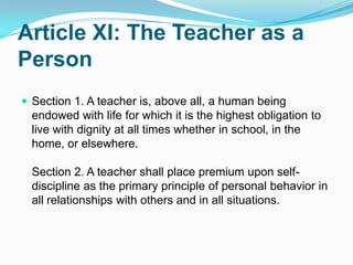 Article XI: The Teacher as a
Person
 Section 1. A teacher is, above all, a human being
  endowed with life for which it is the highest obligation to
  live with dignity at all times whether in school, in the
  home, or elsewhere.

  Section 2. A teacher shall place premium upon self-
  discipline as the primary principle of personal behavior in
  all relationships with others and in all situations.
 