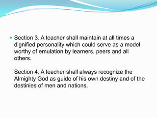  Section 3. A teacher shall maintain at all times a
 dignified personality which could serve as a model
 worthy of emulation by learners, peers and all
 others.

 Section 4. A teacher shall always recognize the
 Almighty God as guide of his own destiny and of the
 destinies of men and nations.
 