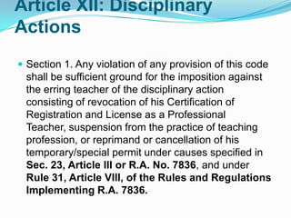 Article XII: Disciplinary
Actions
 Section 1. Any violation of any provision of this code
 shall be sufficient ground for the imposition against
 the erring teacher of the disciplinary action
 consisting of revocation of his Certification of
 Registration and License as a Professional
 Teacher, suspension from the practice of teaching
 profession, or reprimand or cancellation of his
 temporary/special permit under causes specified in
 Sec. 23, Article III or R.A. No. 7836, and under
 Rule 31, Article VIII, of the Rules and Regulations
 Implementing R.A. 7836.
 