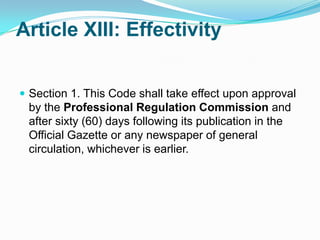 Article XIII: Effectivity


 Section 1. This Code shall take effect upon approval
 by the Professional Regulation Commission and
 after sixty (60) days following its publication in the
 Official Gazette or any newspaper of general
 circulation, whichever is earlier.
 
