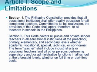 Article I: Scope and
Limitations
 Section 1. The Philippine Constitution provides that all
  educational institution shall offer quality education for all
  competent teachers. Committed to its full realization, the
  provision of this Code shall apply, therefore, to all
  teachers in schools in the Philippines.
  Section 2. This Code covers all public and private school
  teachers in all educational institutions at the preschool,
  primary, elementary, and secondary levels whether
  academic, vocational, special, technical, or non-formal.
  The term “teacher” shall include industrial arts or
  vocational teachers and all other persons performing
  supervisory and /or administrative functions in all school
  at the aforesaid levels, whether on full time or part-time
  basis.
 