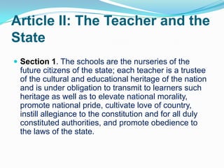 Article II: The Teacher and the
State
 Section 1. The schools are the nurseries of the
 future citizens of the state; each teacher is a trustee
 of the cultural and educational heritage of the nation
 and is under obligation to transmit to learners such
 heritage as well as to elevate national morality,
 promote national pride, cultivate love of country,
 instill allegiance to the constitution and for all duly
 constituted authorities, and promote obedience to
 the laws of the state.
 