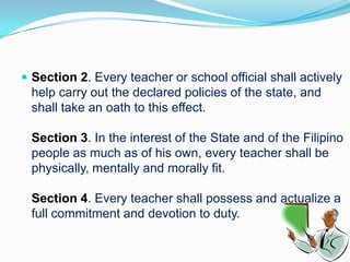  Section 2. Every teacher or school official shall actively
 help carry out the declared policies of the state, and
 shall take an oath to this effect.

 Section 3. In the interest of the State and of the Filipino
 people as much as of his own, every teacher shall be
 physically, mentally and morally fit.

 Section 4. Every teacher shall possess and actualize a
 full commitment and devotion to duty.
 