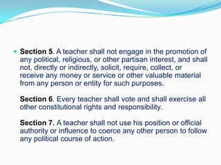  Section 5. A teacher shall not engage in the promotion of
  any political, religious, or other partisan interest, and shall
  not, directly or indirectly, solicit, require, collect, or
  receive any money or service or other valuable material
  from any person or entity for such purposes.

  Section 6. Every teacher shall vote and shall exercise all
  other constitutional rights and responsibility.

  Section 7. A teacher shall not use his position or official
  authority or influence to coerce any other person to follow
  any political course of action.
 