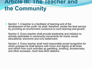 Article III: The Teacher and
the Community

 Section 1. A teacher is a facilitator of learning and of the
  development of the youth; he shall, therefore, render the best service
  by providing an environment conducive to such learning and growth.
  Section 2. Every teacher shall provide leadership and initiative to
  actively participate in community movements for moral, social,
  educational, economic and civic betterment.
  Section 3. Every teacher shall merit reasonable social recognition for
  which purpose he shall behave with honor and dignity at all times
  and refrain from such activities as gambling, smoking, drunkenness,
  and other excesses, much less illicit relations.
 